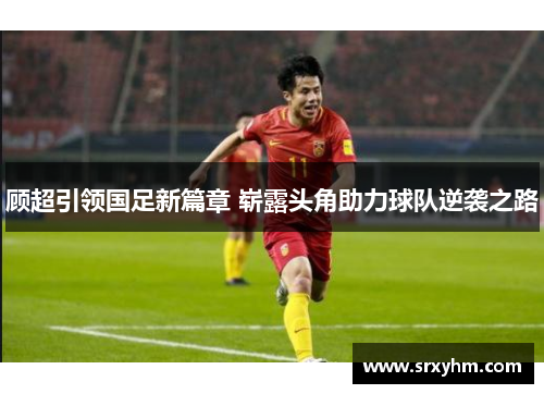 顾超引领国足新篇章 崭露头角助力球队逆袭之路