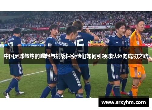 中国足球教练的崛起与挑战探索他们如何引领球队迈向成功之路
