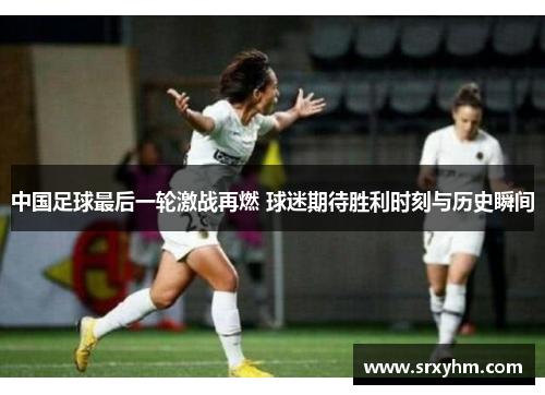 中国足球最后一轮激战再燃 球迷期待胜利时刻与历史瞬间