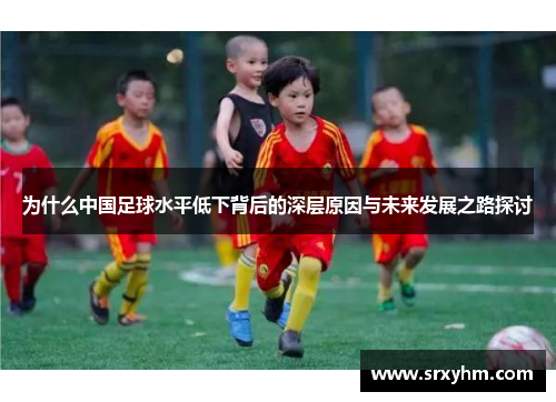 为什么中国足球水平低下背后的深层原因与未来发展之路探讨