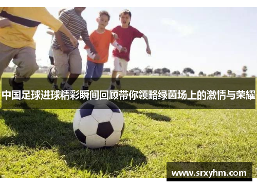 中国足球进球精彩瞬间回顾带你领略绿茵场上的激情与荣耀